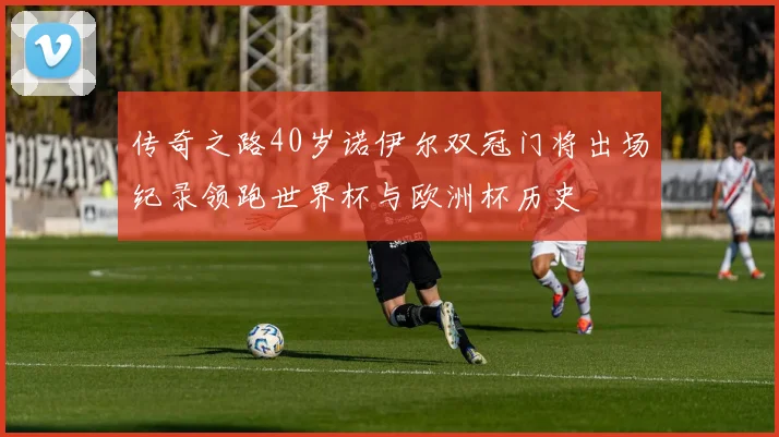 传奇之路40岁诺伊尔双冠门将出场纪录领跑世界杯与欧洲杯历史