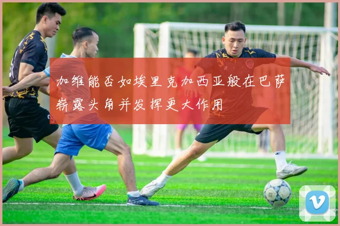 加维能否如埃里克加西亚般在巴萨崭露头角并发挥更大作用