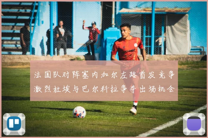 法国队对阵塞内加尔左路首发竞争激烈杜埃与巴尔科拉争夺出场机会
