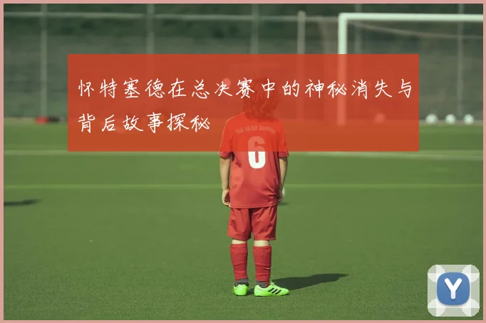 怀特塞德在总决赛中的神秘消失与背后故事探秘