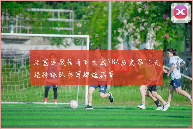 活塞逆袭传奇时刻成NBA历史第15支逆转球队书写辉煌篇章