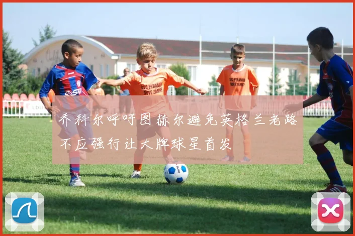 乔科尔呼吁图赫尔避免英格兰老路不应强行让大牌球星首发