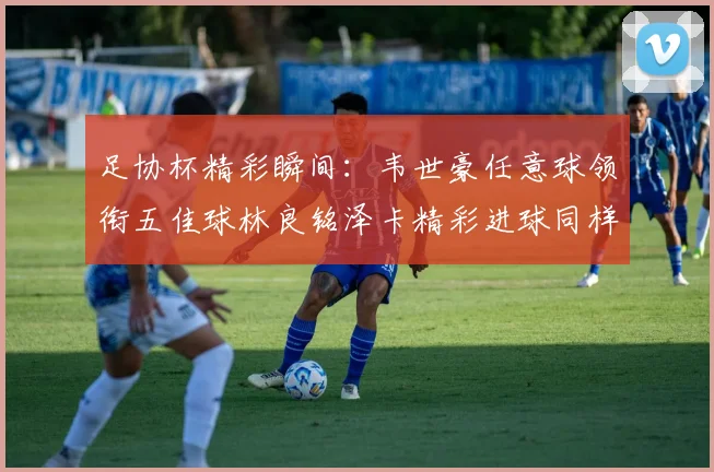 足协杯精彩瞬间：韦世豪任意球领衔五佳球林良铭泽卡精彩进球同样耀眼