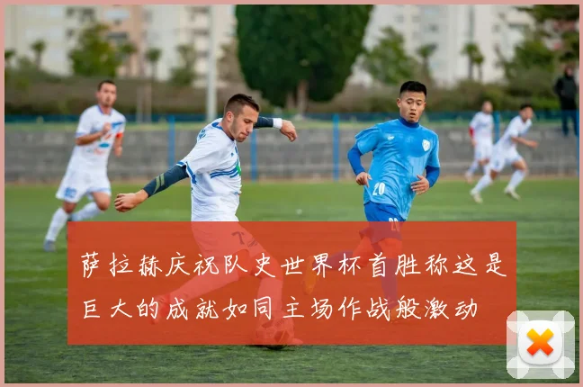 萨拉赫庆祝队史世界杯首胜称这是巨大的成就如同主场作战般激动