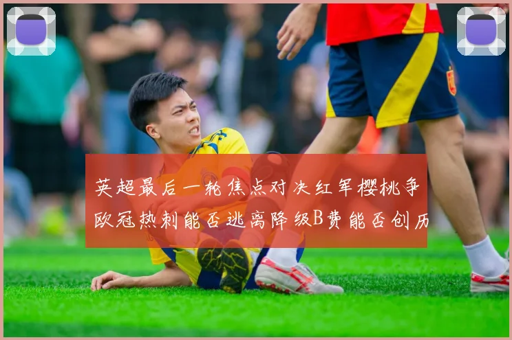 英超最后一轮焦点对决红军樱桃争欧冠热刺能否逃离降级B费能否创历史新高