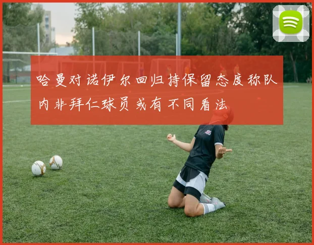 哈曼对诺伊尔回归持保留态度称队内非拜仁球员或有不同看法
