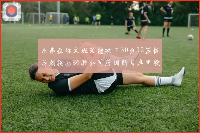 杰弗森称文班若能砍下30分12篮板马刺抢七必胜如同詹姆斯与库里般出色