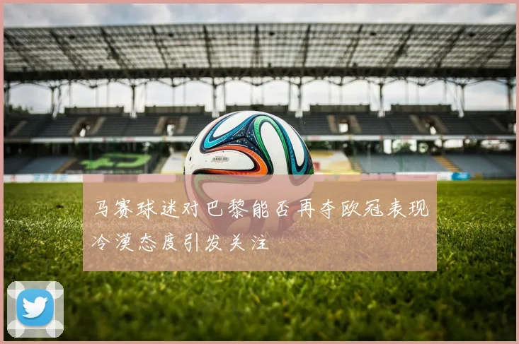 马赛球迷对巴黎能否再夺欧冠表现冷漠态度引发关注