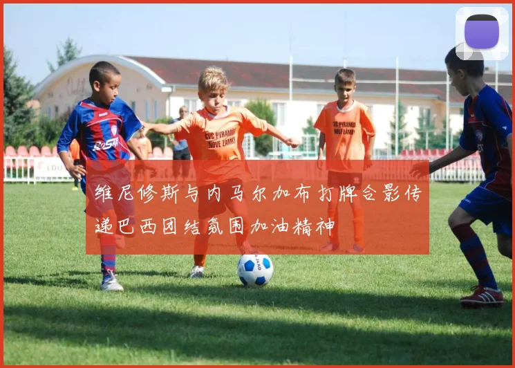 维尼修斯与内马尔加布打牌合影传递巴西团结氛围加油精神